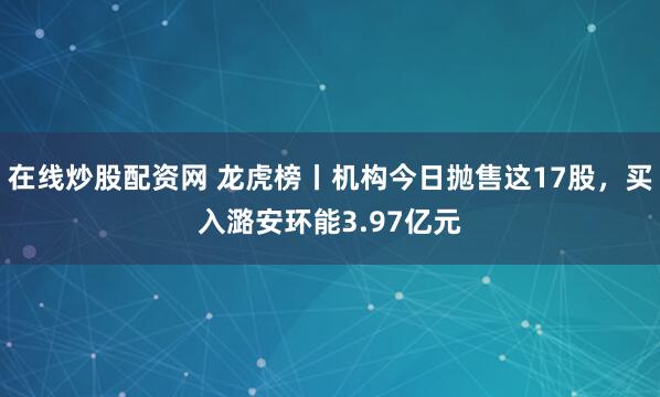 在线炒股配资网 龙虎榜丨机构今日抛售这17股，买入潞安环能3.97亿元