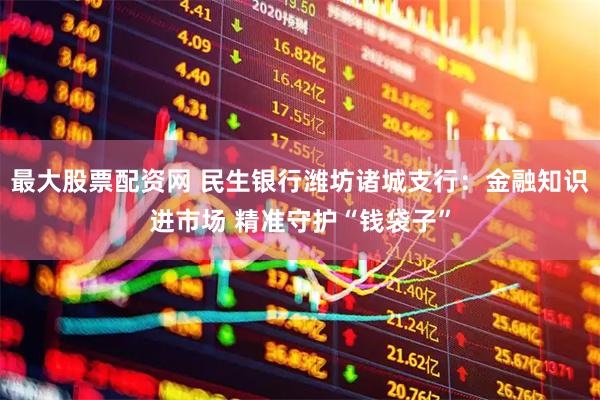 最大股票配资网 民生银行潍坊诸城支行：金融知识进市场 精准守护“钱袋子”