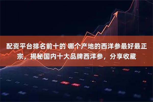 配资平台排名前十的 哪个产地的西洋参最好最正宗，揭秘国内十大品牌西洋参，分享收藏