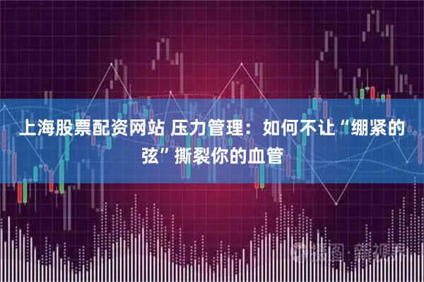 上海股票配资网站 压力管理：如何不让“绷紧的弦”撕裂你的血管