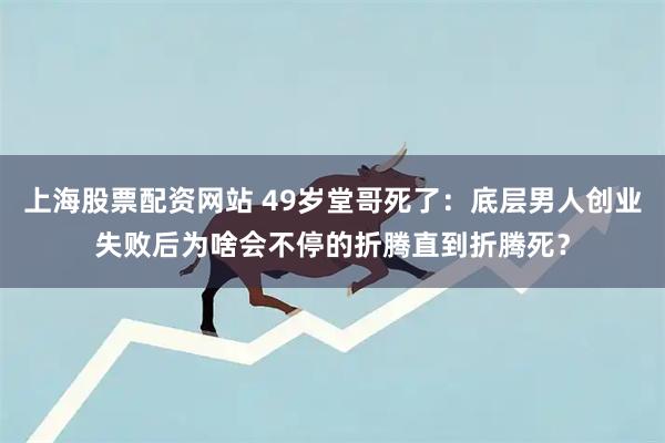 上海股票配资网站 49岁堂哥死了：底层男人创业失败后为啥会不停的折腾直到折腾死？