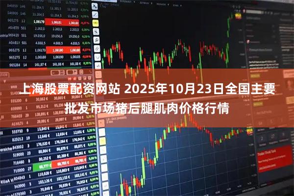 上海股票配资网站 2025年10月23日全国主要批发市场猪后腿肌肉价格行情