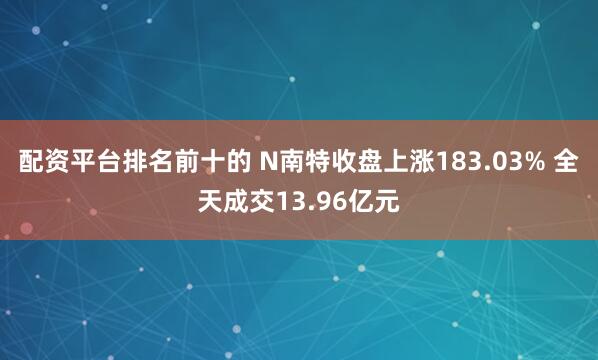 配资平台排名前十的 N南特收盘上涨183.03% 全天成交13.96亿元